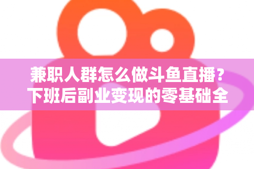 兼职人群怎么做斗鱼直播？下班后副业变现的零基础全攻略