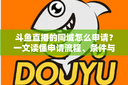 斗鱼直播的同城怎么申请?一文读懂申请流程、条件与运营技巧 斗鱼直播的同城怎么申请?一文读懂申请流程、条件与运营技巧