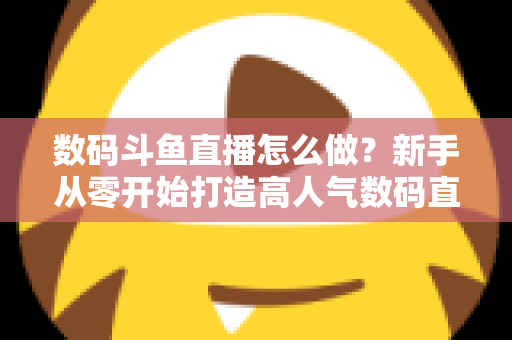 数码斗鱼直播怎么做？新手从零开始打造高人气数码直播间的全流程实战指南