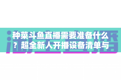 种菜斗鱼直播需要准备什么？超全新人开播设备清单与内容策划指南