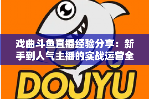 戏曲斗鱼直播经验分享:新手到人气主播的实战运营全攻略 戏曲斗鱼直播经验分享:新手到人气主播的实战运营全攻略