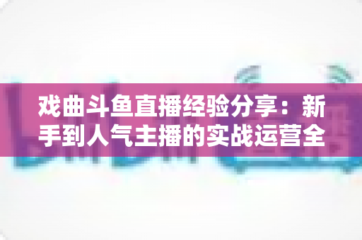 戏曲斗鱼直播经验分享：新手到人气主播的实战运营全攻略