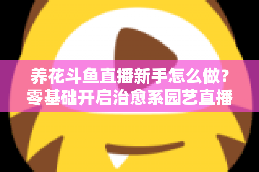 养花斗鱼直播新手怎么做？零基础开启治愈系园艺直播的全流程攻略