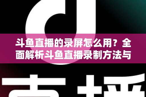 斗鱼直播的录屏怎么用？全面解析斗鱼直播录制方法与实用技巧