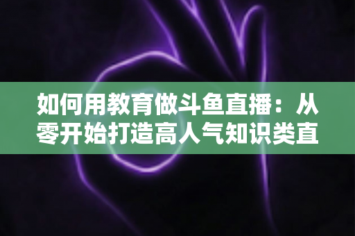 如何用教育做斗鱼直播：从零开始打造高人气知识类直播间的完整指南