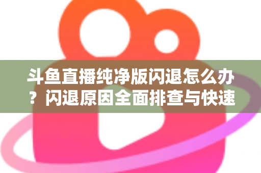 斗鱼直播纯净版闪退怎么办？闪退原因全面排查与快速修复实用指南