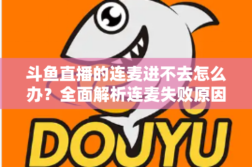 斗鱼直播的连麦进不去怎么办？全面解析连麦失败原因与实用解决方法大全