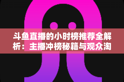 斗鱼直播的小时榜推荐全解析：主播冲榜秘籍与观众淘好播的实用指南