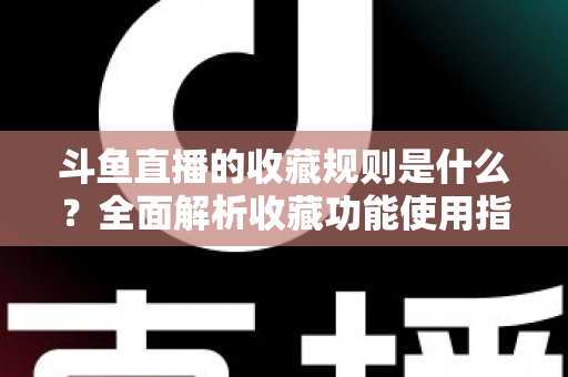 斗鱼直播的收藏规则是什么？全面解析收藏功能使用指南与常见问题