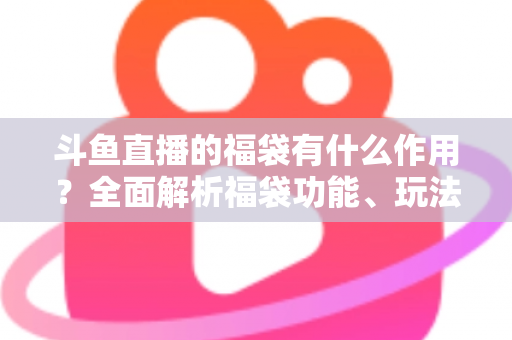 斗鱼直播的福袋有什么作用？全面解析福袋功能、玩法与互动价值全攻略