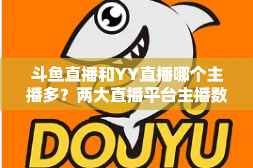 斗鱼直播和YY直播哪个主播多？两大直播平台主播数量与生态深度对比分析