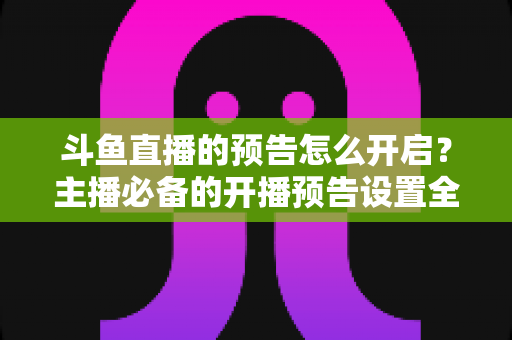 斗鱼直播的预告怎么开启？主播必备的开播预告设置全攻略，提前锁定你的粉丝流量
