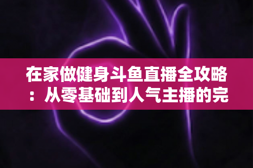 在家做健身斗鱼直播全攻略：从零基础到人气主播的完整实战指南