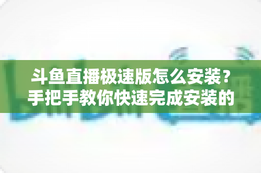 斗鱼直播极速版怎么安装？手把手教你快速完成安装的全流程指南