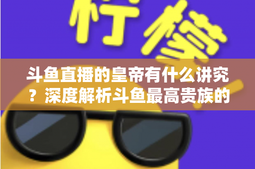 斗鱼直播的皇帝有什么讲究？深度解析斗鱼最高贵族的门槛、特权与圈内礼仪
