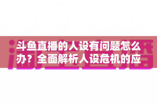 斗鱼直播的人设有问题怎么办？全面解析人设危机的应对与重塑之道