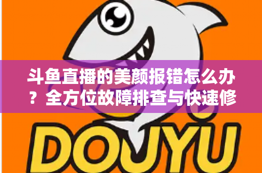 斗鱼直播的美颜报错怎么办?全方位故障排查与快速修复指南 斗鱼直播的美颜报错怎么办?全方位故障排查与快速修复指南
