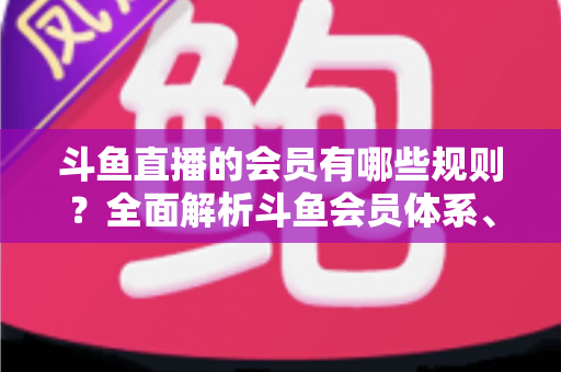 斗鱼直播的会员有哪些规则？全面解析斗鱼会员体系、权益与使用规范