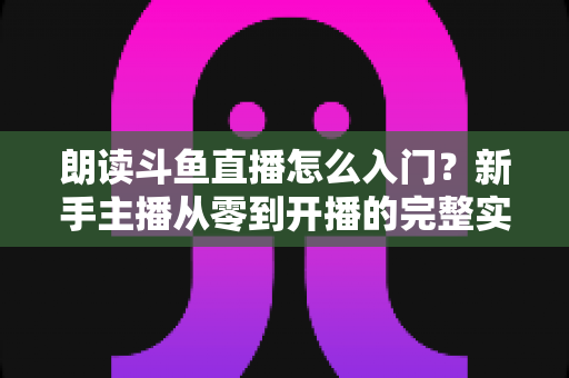 朗读斗鱼直播怎么入门?新手主播从零到开播的完整实战指南 朗读斗鱼直播怎么入门?新手主播从零到开播的完整实战指南