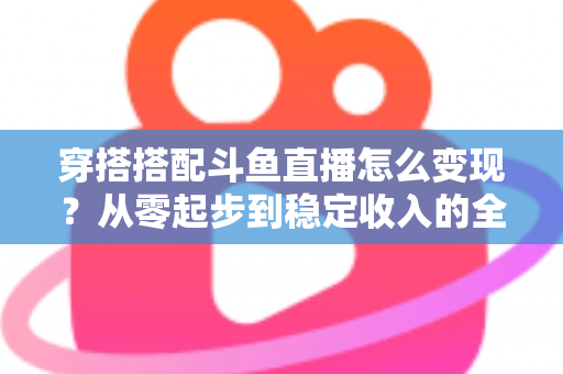 穿搭搭配斗鱼直播怎么变现?从零起步到稳定收入的全方位变现指南 穿搭搭配斗鱼直播怎么变现?从零起步到稳定收入的全方位变现指南
