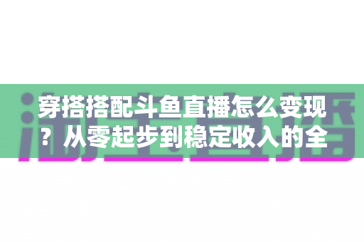 穿搭搭配斗鱼直播怎么变现?从零起步到稳定收入的全方位变现指南 穿搭搭配斗鱼直播怎么变现?从零起步到稳定收入的全方位变现指南