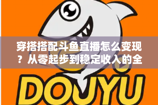 穿搭搭配斗鱼直播怎么变现？从零起步到稳定收入的全方位变现指南
