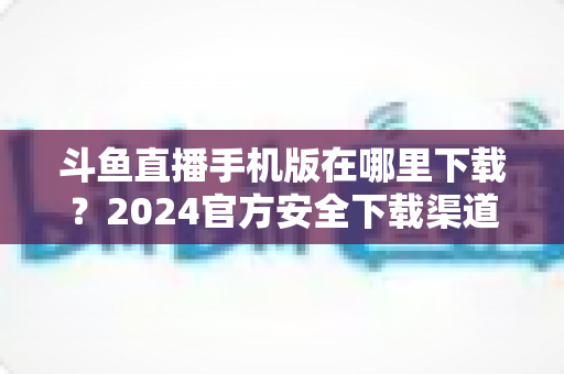 斗鱼直播手机版在哪里下载？2024官方安全下载渠道与详细安装教程全指南