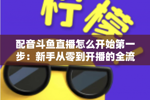 配音斗鱼直播怎么开始第一步：新手从零到开播的全流程实战指南