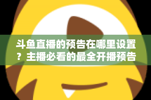 斗鱼直播的预告在哪里设置？主播必看的最全开播预告设置教程与运营技巧