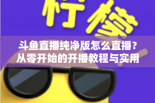 斗鱼直播纯净版怎么直播？从零开始的开播教程与实用技巧全解析
