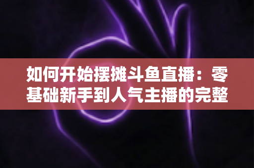 如何开始摆摊斗鱼直播：零基础新手到人气主播的完整实战攻略