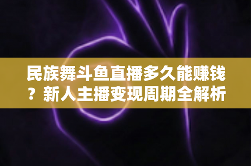 民族舞斗鱼直播多久能赚钱？新人主播变现周期全解析与起号实战指南