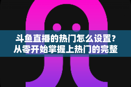 斗鱼直播的热门怎么设置？从零开始掌握上热门的完整攻略与实用技巧