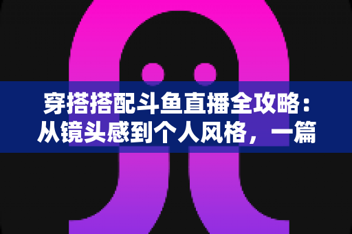 穿搭搭配斗鱼直播全攻略：从镜头感到个人风格，一篇解决主播穿衣难题