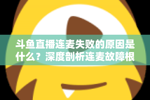斗鱼直播连麦失败的原因是什么？深度剖析连麦故障根源与高效解决方法全攻略