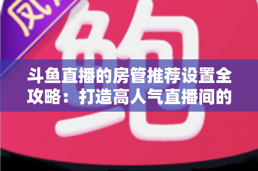 斗鱼直播的房管推荐设置全攻略:打造高人气直播间的必备管理指南 斗鱼直播的房管推荐设置全攻略:打造高人气直播间的必备管理指南