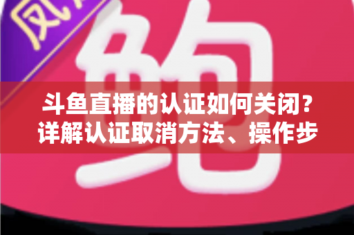 斗鱼直播的认证如何关闭?详解认证取消方法、操作步骤与常见疑问 斗鱼直播的认证如何关闭?详解认证取消方法、操作步骤与常见疑问