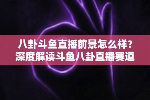 八卦斗鱼直播前景怎么样？深度解读斗鱼八卦直播赛道的机遇、挑战与变现潜力