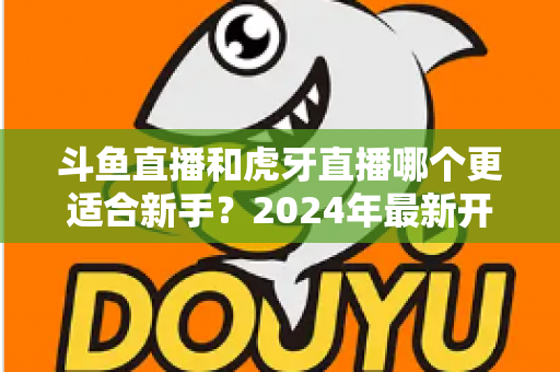 斗鱼直播和虎牙直播哪个更适合新手？2024年最新开直播平台选择全攻略