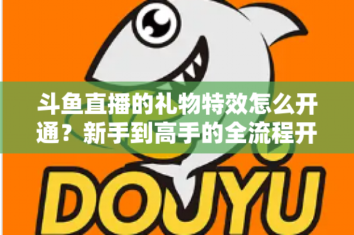 斗鱼直播的礼物特效怎么开通？新手到高手的全流程开通指南与实用技巧