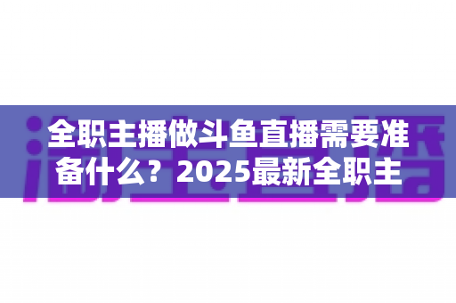 全职主播做斗鱼直播需要准备什么?2025最新全职主播入行准备清单与避坑指南 全职主播做斗鱼直播需要准备什么?2025最新全职主播入行准备清单与避坑指南