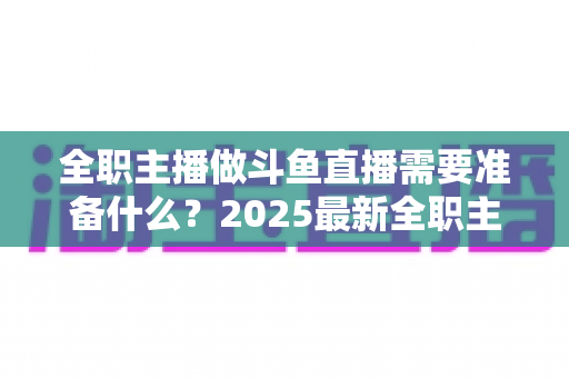 全职主播做斗鱼直播需要准备什么?2025最新全职主播入行准备清单与避坑指南 全职主播做斗鱼直播需要准备什么?2025最新全职主播入行准备清单与避坑指南