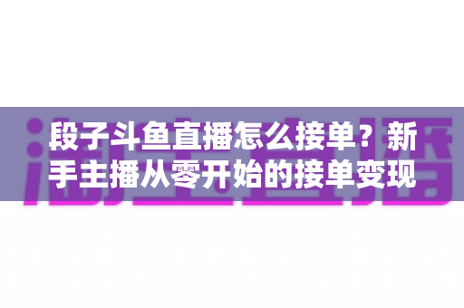段子斗鱼直播怎么接单？新手主播从零开始的接单变现全攻略