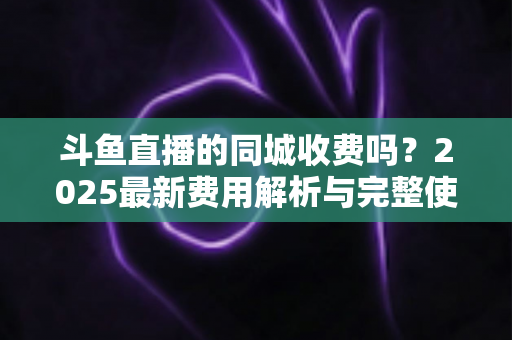 斗鱼直播的同城收费吗?2025最新费用解析与完整使用指南一网打尽 斗鱼直播的同城收费吗?2025最新费用解析与完整使用指南一网打尽