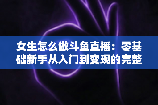 女生怎么做斗鱼直播:零基础新手从入门到变现的完整攻略 女生怎么做斗鱼直播:零基础新手从入门到变现的完整攻略
