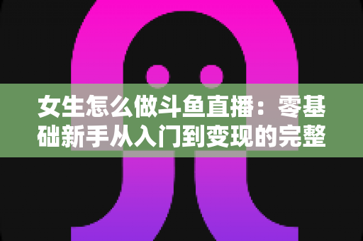 女生怎么做斗鱼直播：零基础新手从入门到变现的完整攻略