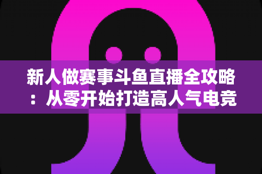 新人做赛事斗鱼直播全攻略:从零开始打造高人气电竞直播间的实用指南 新人做赛事斗鱼直播全攻略:从零开始打造高人气电竞直播间的实用指南