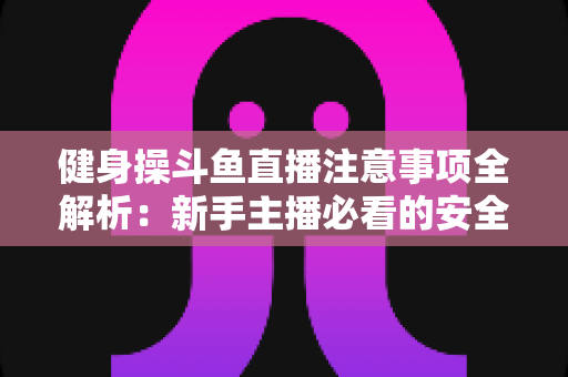 健身操斗鱼直播注意事项全解析：新手主播必看的安全涨粉实战指南