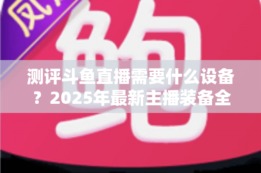 测评斗鱼直播需要什么设备？2025年最新主播装备全攻略：从入门到专业级配置一网打尽