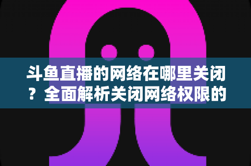 斗鱼直播的网络在哪里关闭？全面解析关闭网络权限的详细步骤与实用技巧